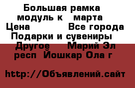 Большая рамка - модуль к 8 марта! › Цена ­ 1 700 - Все города Подарки и сувениры » Другое   . Марий Эл респ.,Йошкар-Ола г.